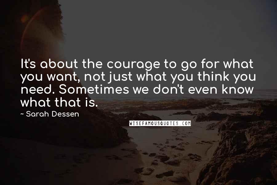 Sarah Dessen Quotes: It's about the courage to go for what you want, not just what you think you need. Sometimes we don't even know what that is.