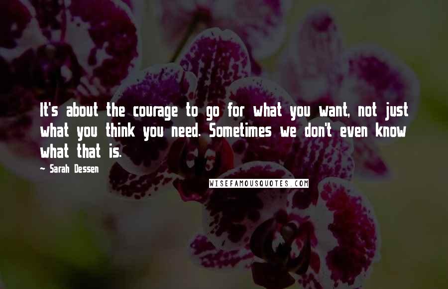 Sarah Dessen Quotes: It's about the courage to go for what you want, not just what you think you need. Sometimes we don't even know what that is.