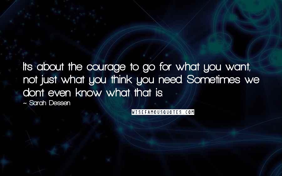 Sarah Dessen Quotes: It's about the courage to go for what you want, not just what you think you need. Sometimes we don't even know what that is.