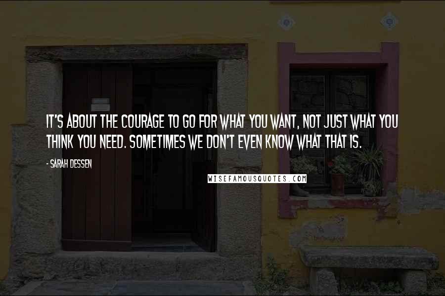 Sarah Dessen Quotes: It's about the courage to go for what you want, not just what you think you need. Sometimes we don't even know what that is.