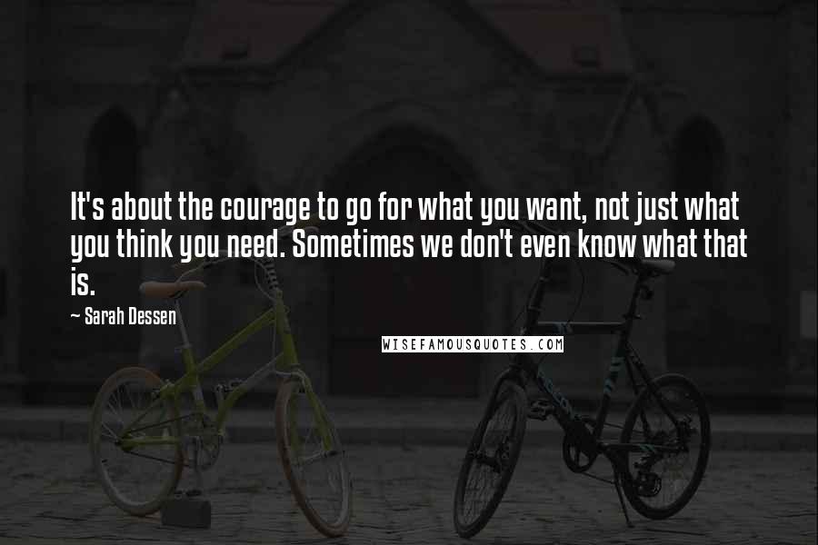 Sarah Dessen Quotes: It's about the courage to go for what you want, not just what you think you need. Sometimes we don't even know what that is.