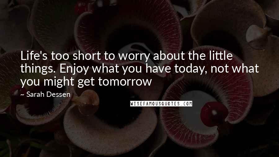 Sarah Dessen Quotes: Life's too short to worry about the little things. Enjoy what you have today, not what you might get tomorrow