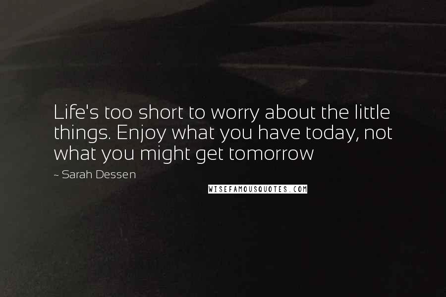 Sarah Dessen Quotes: Life's too short to worry about the little things. Enjoy what you have today, not what you might get tomorrow