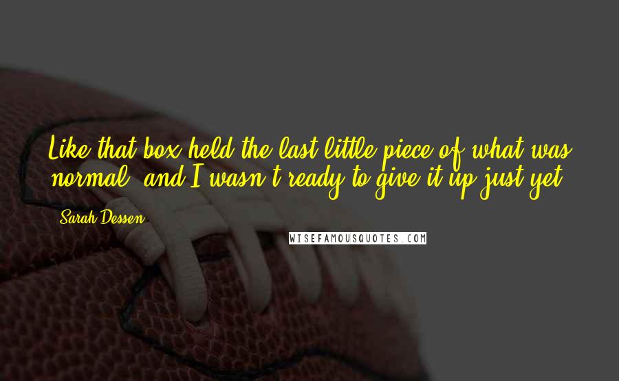 Sarah Dessen Quotes: Like that box held the last little piece of what was normal, and I wasn't ready to give it up just yet.
