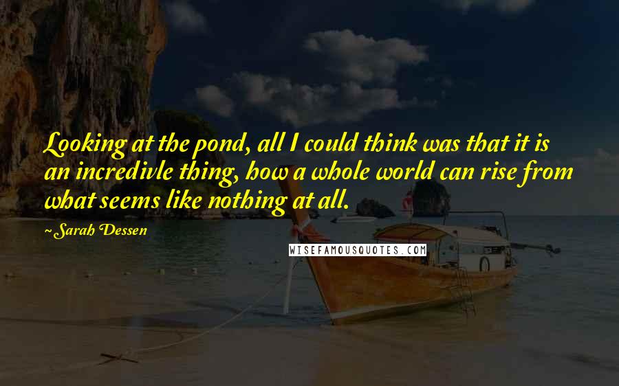 Sarah Dessen Quotes: Looking at the pond, all I could think was that it is an incredivle thing, how a whole world can rise from what seems like nothing at all.