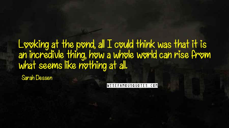 Sarah Dessen Quotes: Looking at the pond, all I could think was that it is an incredivle thing, how a whole world can rise from what seems like nothing at all.