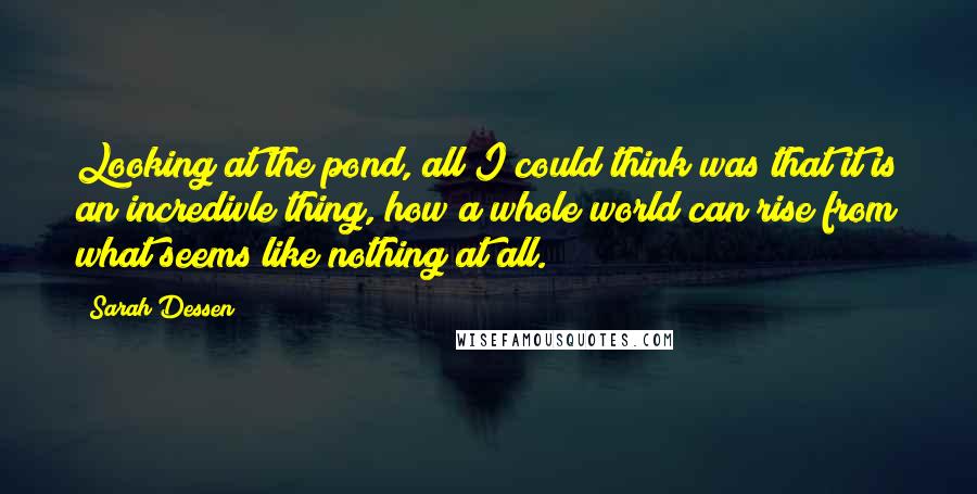 Sarah Dessen Quotes: Looking at the pond, all I could think was that it is an incredivle thing, how a whole world can rise from what seems like nothing at all.