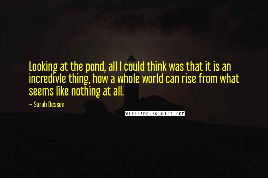 Sarah Dessen Quotes: Looking at the pond, all I could think was that it is an incredivle thing, how a whole world can rise from what seems like nothing at all.