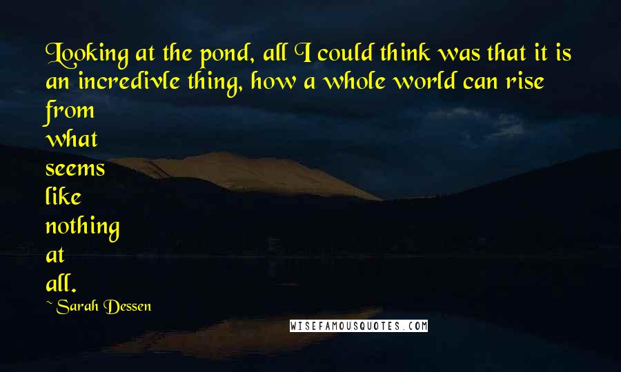 Sarah Dessen Quotes: Looking at the pond, all I could think was that it is an incredivle thing, how a whole world can rise from what seems like nothing at all.