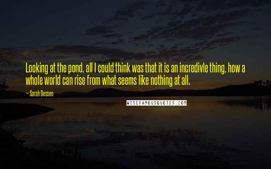 Sarah Dessen Quotes: Looking at the pond, all I could think was that it is an incredivle thing, how a whole world can rise from what seems like nothing at all.