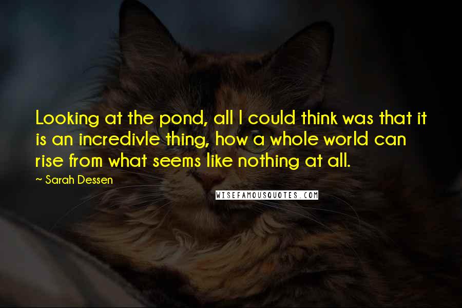 Sarah Dessen Quotes: Looking at the pond, all I could think was that it is an incredivle thing, how a whole world can rise from what seems like nothing at all.