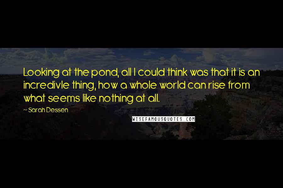 Sarah Dessen Quotes: Looking at the pond, all I could think was that it is an incredivle thing, how a whole world can rise from what seems like nothing at all.