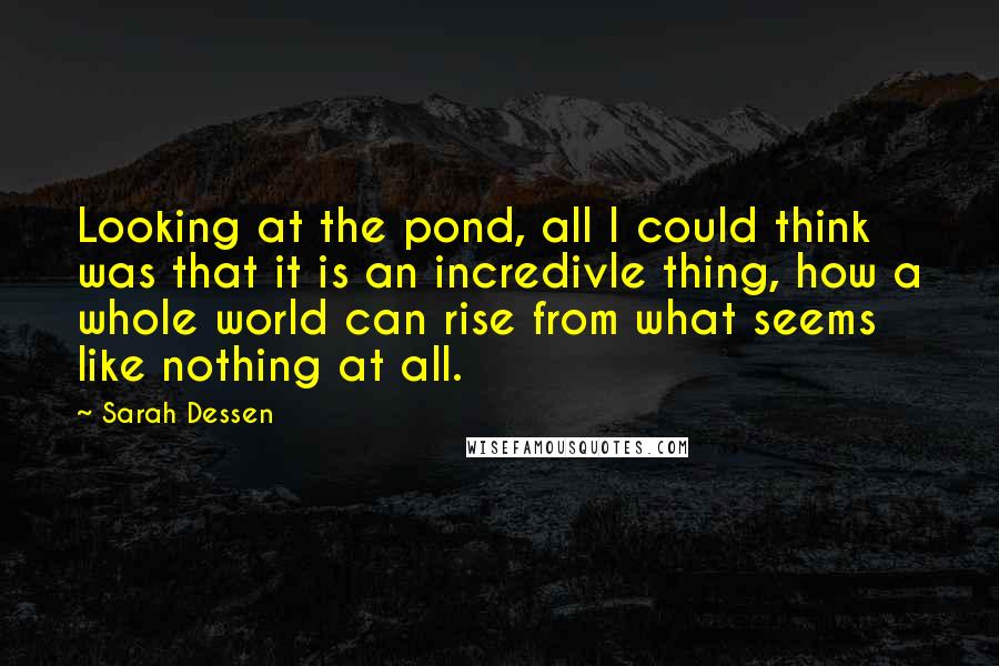 Sarah Dessen Quotes: Looking at the pond, all I could think was that it is an incredivle thing, how a whole world can rise from what seems like nothing at all.