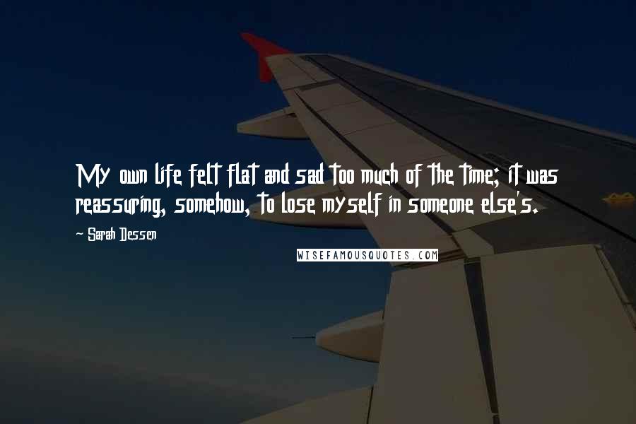 Sarah Dessen Quotes: My own life felt flat and sad too much of the time; it was reassuring, somehow, to lose myself in someone else's.