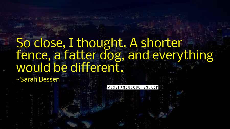 Sarah Dessen Quotes: So close, I thought. A shorter fence, a fatter dog, and everything would be different.