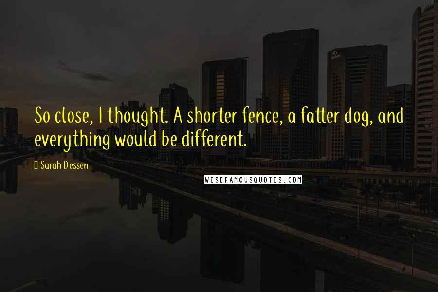 Sarah Dessen Quotes: So close, I thought. A shorter fence, a fatter dog, and everything would be different.