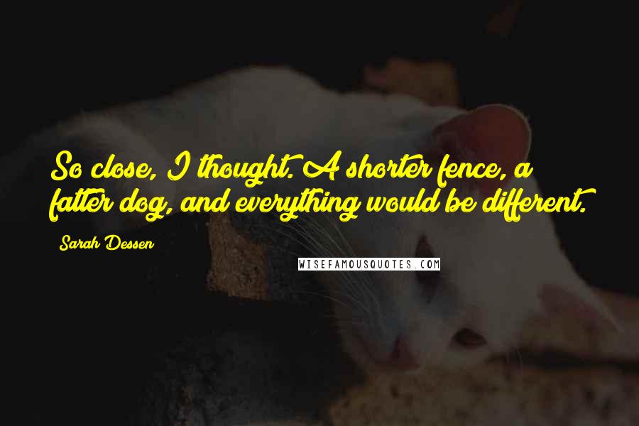 Sarah Dessen Quotes: So close, I thought. A shorter fence, a fatter dog, and everything would be different.