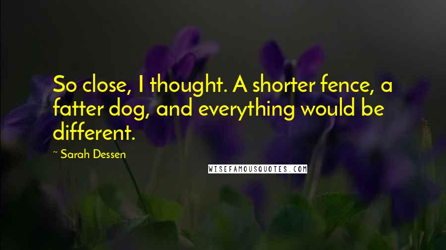 Sarah Dessen Quotes: So close, I thought. A shorter fence, a fatter dog, and everything would be different.