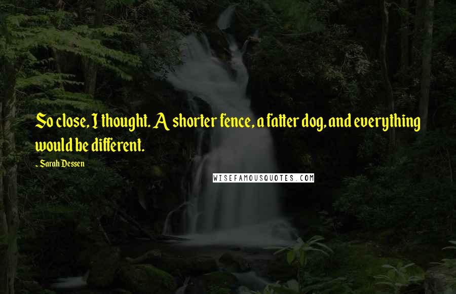 Sarah Dessen Quotes: So close, I thought. A shorter fence, a fatter dog, and everything would be different.