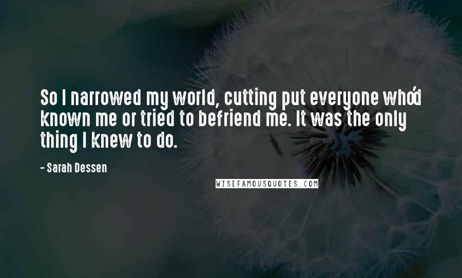Sarah Dessen Quotes: So I narrowed my world, cutting put everyone who'd known me or tried to befriend me. It was the only thing I knew to do.