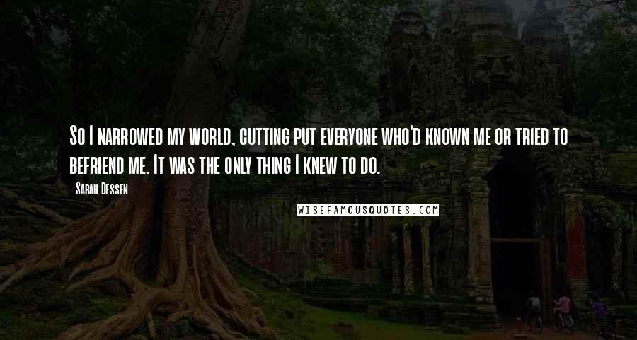 Sarah Dessen Quotes: So I narrowed my world, cutting put everyone who'd known me or tried to befriend me. It was the only thing I knew to do.