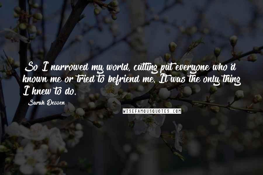 Sarah Dessen Quotes: So I narrowed my world, cutting put everyone who'd known me or tried to befriend me. It was the only thing I knew to do.