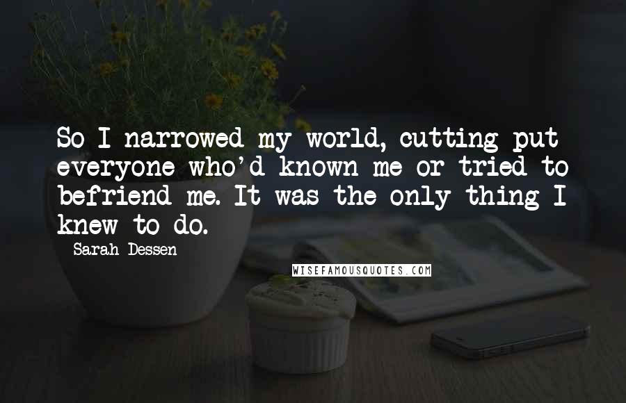 Sarah Dessen Quotes: So I narrowed my world, cutting put everyone who'd known me or tried to befriend me. It was the only thing I knew to do.