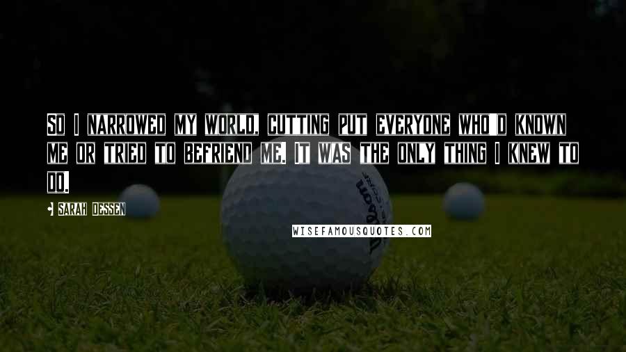 Sarah Dessen Quotes: So I narrowed my world, cutting put everyone who'd known me or tried to befriend me. It was the only thing I knew to do.