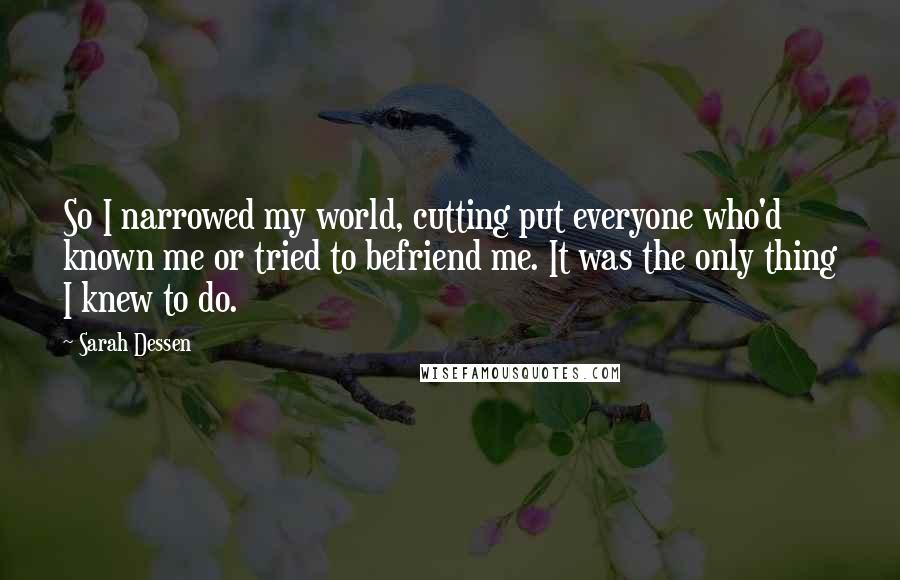 Sarah Dessen Quotes: So I narrowed my world, cutting put everyone who'd known me or tried to befriend me. It was the only thing I knew to do.