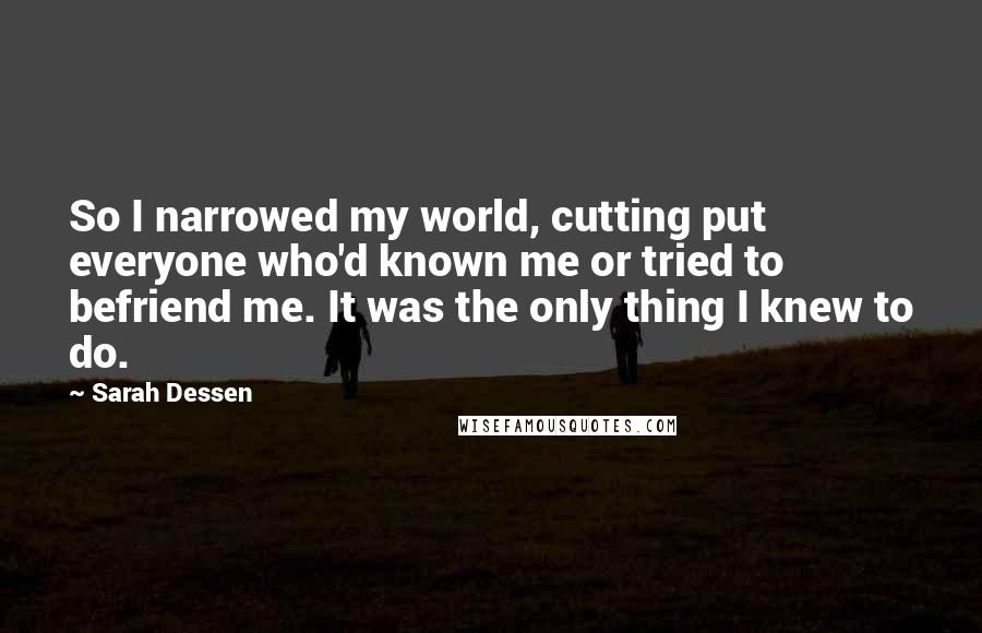 Sarah Dessen Quotes: So I narrowed my world, cutting put everyone who'd known me or tried to befriend me. It was the only thing I knew to do.