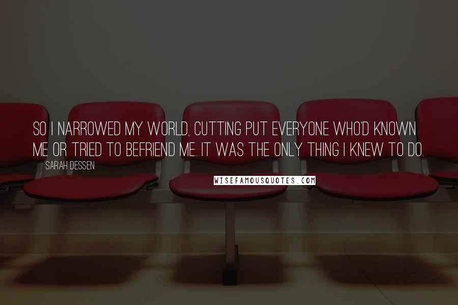 Sarah Dessen Quotes: So I narrowed my world, cutting put everyone who'd known me or tried to befriend me. It was the only thing I knew to do.