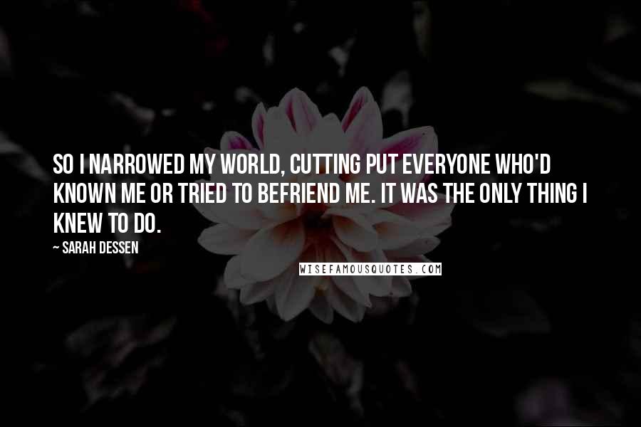 Sarah Dessen Quotes: So I narrowed my world, cutting put everyone who'd known me or tried to befriend me. It was the only thing I knew to do.