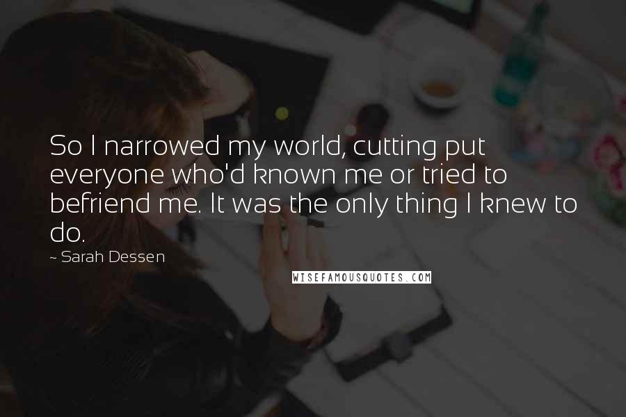 Sarah Dessen Quotes: So I narrowed my world, cutting put everyone who'd known me or tried to befriend me. It was the only thing I knew to do.