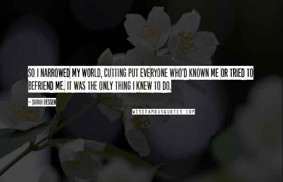 Sarah Dessen Quotes: So I narrowed my world, cutting put everyone who'd known me or tried to befriend me. It was the only thing I knew to do.