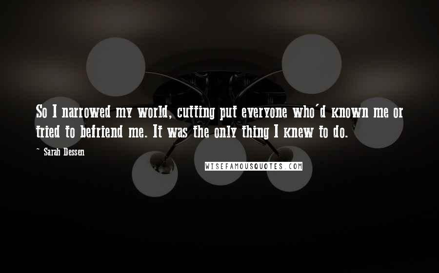 Sarah Dessen Quotes: So I narrowed my world, cutting put everyone who'd known me or tried to befriend me. It was the only thing I knew to do.