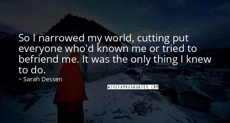 Sarah Dessen Quotes: So I narrowed my world, cutting put everyone who'd known me or tried to befriend me. It was the only thing I knew to do.