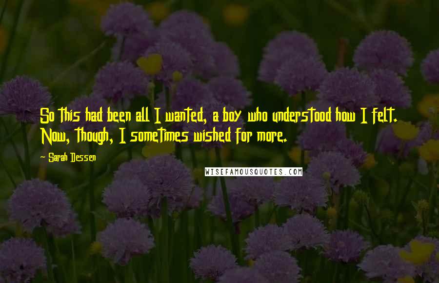 Sarah Dessen Quotes: So this had been all I wanted, a boy who understood how I felt. Now, though, I sometimes wished for more.