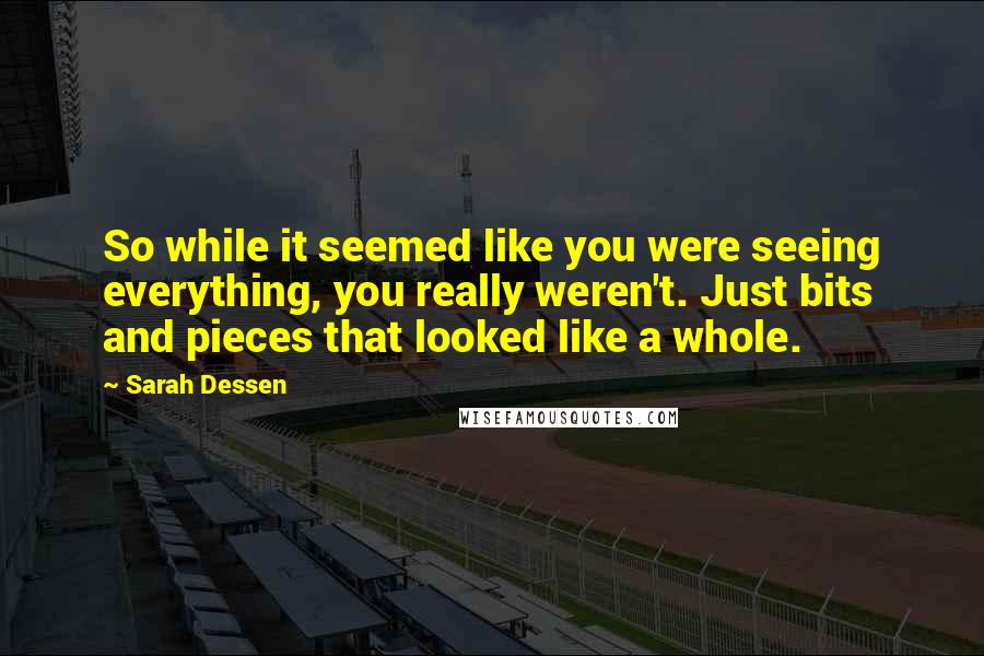 Sarah Dessen Quotes: So while it seemed like you were seeing everything, you really weren't. Just bits and pieces that looked like a whole.