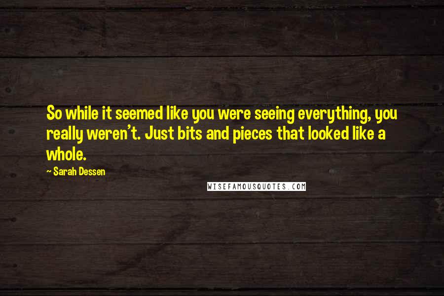 Sarah Dessen Quotes: So while it seemed like you were seeing everything, you really weren't. Just bits and pieces that looked like a whole.