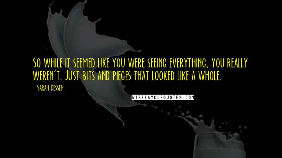 Sarah Dessen Quotes: So while it seemed like you were seeing everything, you really weren't. Just bits and pieces that looked like a whole.