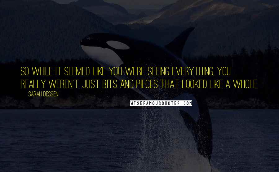 Sarah Dessen Quotes: So while it seemed like you were seeing everything, you really weren't. Just bits and pieces that looked like a whole.