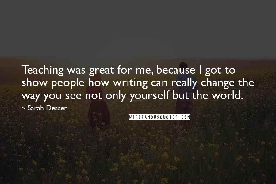 Sarah Dessen Quotes: Teaching was great for me, because I got to show people how writing can really change the way you see not only yourself but the world.