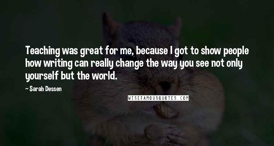 Sarah Dessen Quotes: Teaching was great for me, because I got to show people how writing can really change the way you see not only yourself but the world.