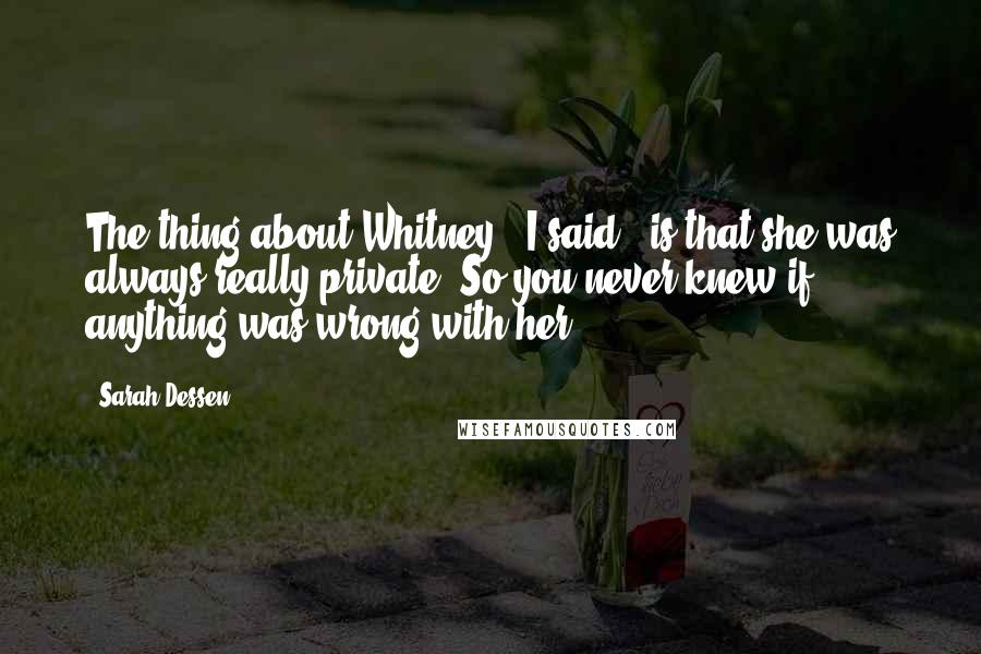 Sarah Dessen Quotes: The thing about Whitney," I said, "is that she was always really private. So you never knew if anything was wrong with her.