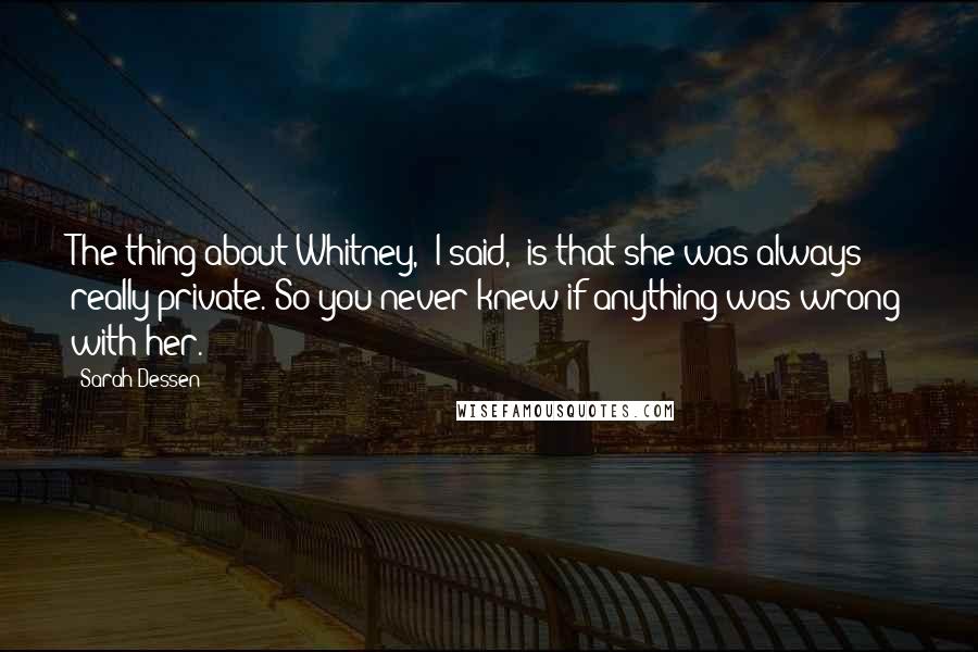 Sarah Dessen Quotes: The thing about Whitney," I said, "is that she was always really private. So you never knew if anything was wrong with her.