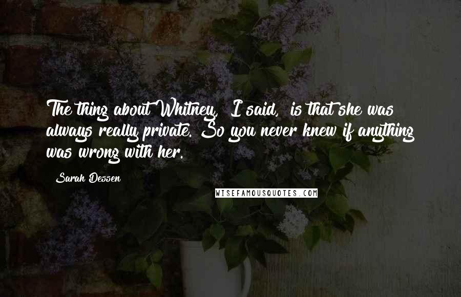 Sarah Dessen Quotes: The thing about Whitney," I said, "is that she was always really private. So you never knew if anything was wrong with her.