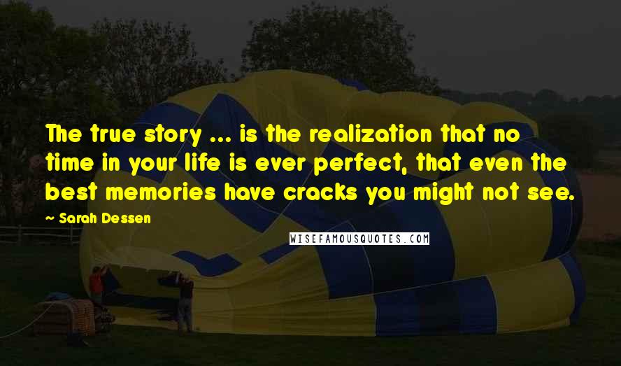 Sarah Dessen Quotes: The true story ... is the realization that no time in your life is ever perfect, that even the best memories have cracks you might not see.