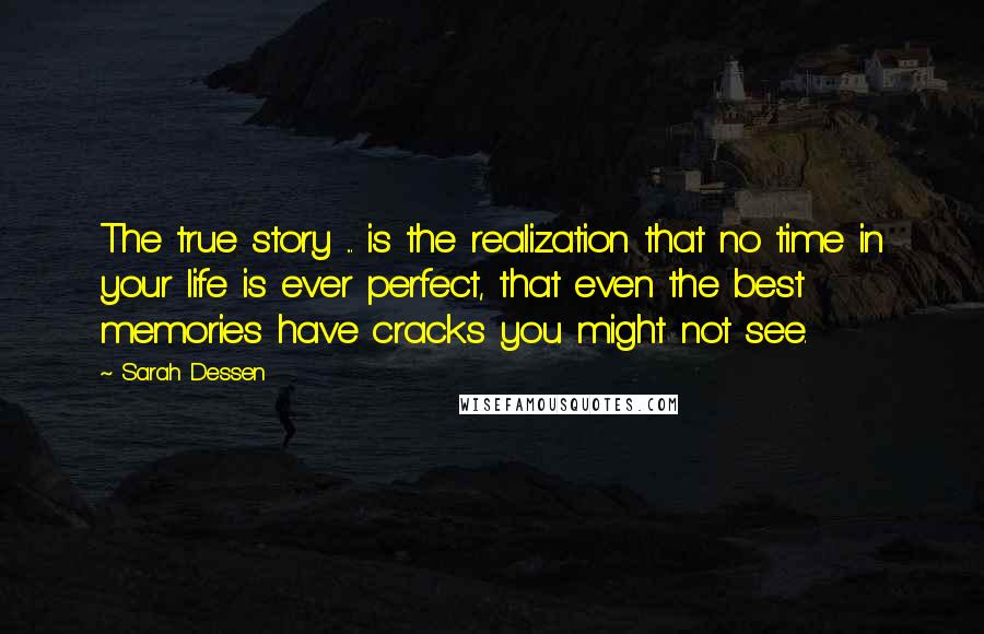 Sarah Dessen Quotes: The true story ... is the realization that no time in your life is ever perfect, that even the best memories have cracks you might not see.