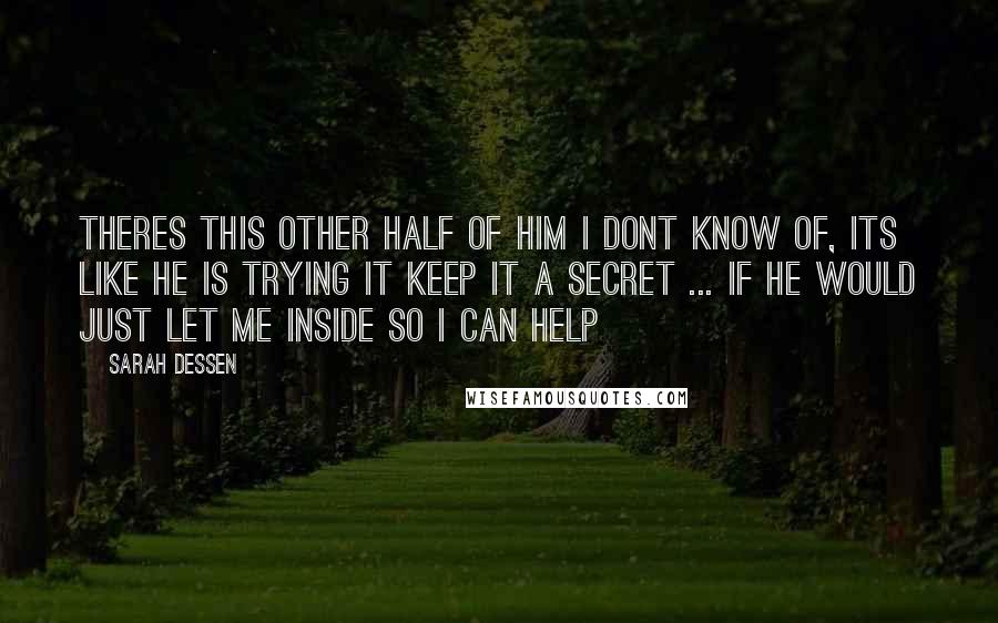 Sarah Dessen Quotes: Theres this other half of him i dont know of, its like he is trying it keep it a secret ... if he would just let me inside so i can help