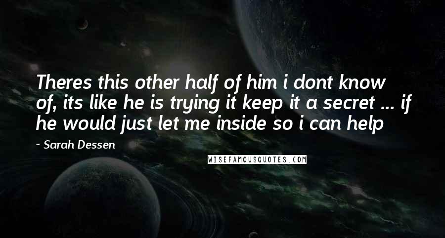 Sarah Dessen Quotes: Theres this other half of him i dont know of, its like he is trying it keep it a secret ... if he would just let me inside so i can help
